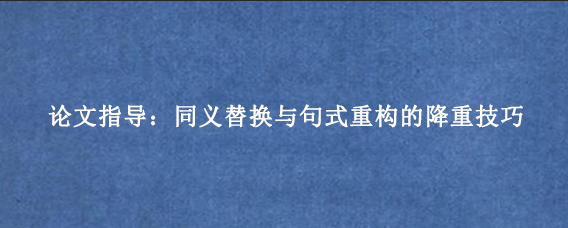 论文指导：同义替换与句式重构的降重技巧