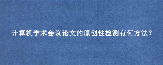 计算机学术会议论文的原创性检测有何方法？