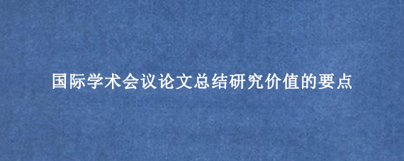 国际学术会议论文总结研究价值的要点