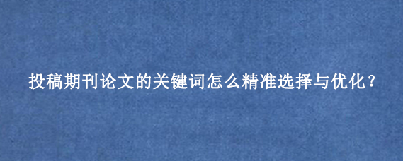 投稿期刊论文的关键词怎么精准选择与优化？