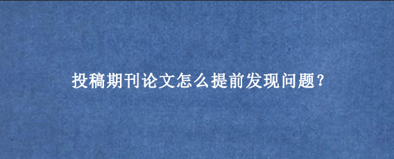 投稿期刊论文怎么提前发现问题？