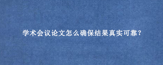 学术会议论文怎么确保结果真实可靠？
