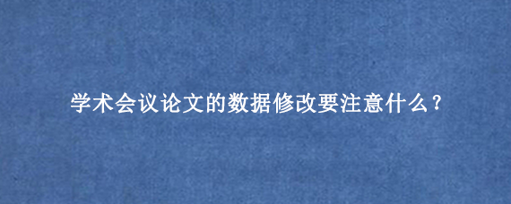 学术会议论文的数据修改要注意什么？