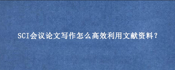 SCI会议论文写作怎么高效利用文献资料？