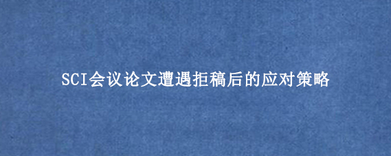 SCI会议论文遭遇拒稿后的应对策略