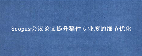 Scopus会议论文提升稿件专业度的细节优化