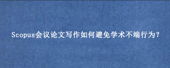 Scopus会议论文写作如何避免学术不端行为？