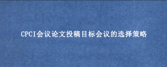 CPCI会议论文投稿目标会议的选择策略
