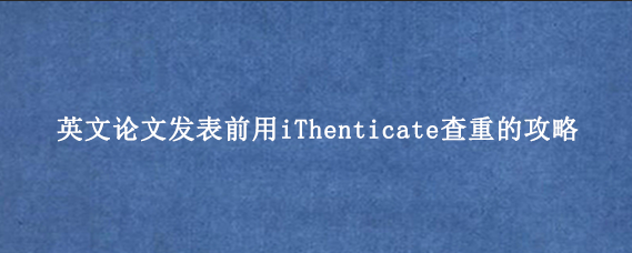 英文论文发表前用iThenticate查重的攻略