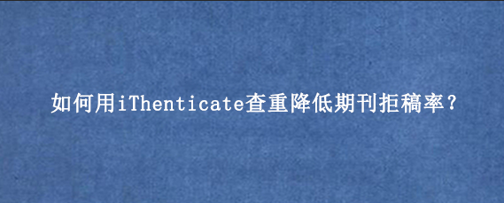 如何用iThenticate查重降低期刊拒稿率？