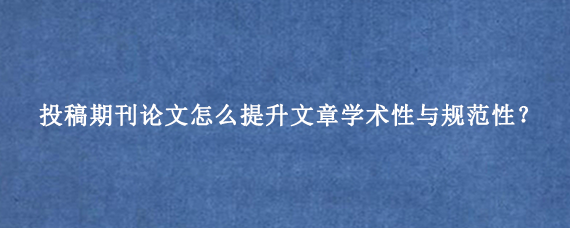 投稿期刊论文怎么提升文章学术性与规范性？
