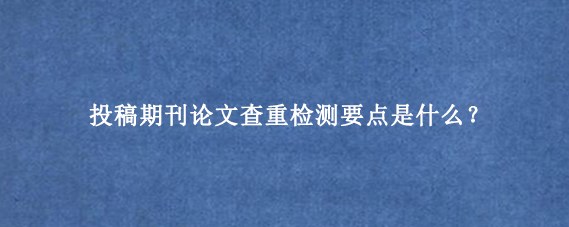 投稿期刊论文查重检测要点是什么？