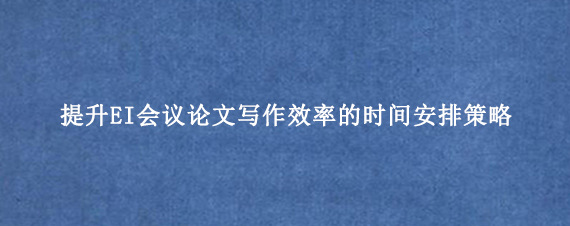 提升EI会议论文写作效率的时间安排策略