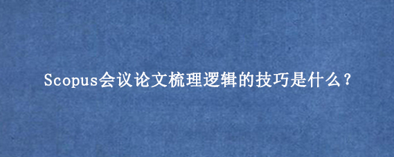 Scopus会议论文梳理逻辑的技巧是什么?