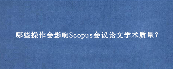 哪些操作会影响Scopus会议论文学术质量?