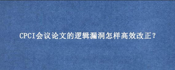 CPCI会议论文的逻辑漏洞怎样高效改正？