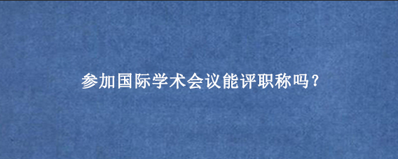参加国际学术会议能评职称吗？