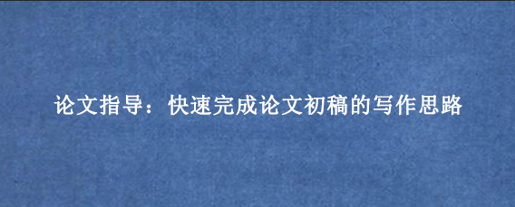 论文指导：快速完成论文初稿的写作思路