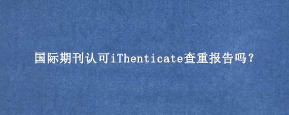 国际期刊认可iThenticate查重报告吗？
