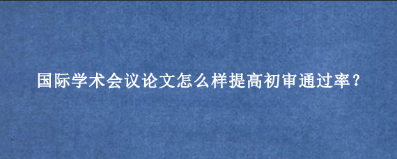 国际学术会议论文怎么样提高初审通过率？