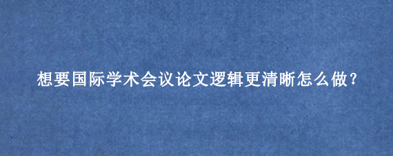 想要国际学术会议论文逻辑更清晰怎么做？