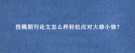 投稿期刊论文怎么样轻松应对大修小修？