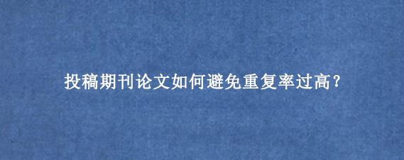 投稿期刊论文如何避免重复率过高？