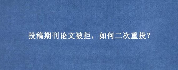 投稿期刊论文被拒，如何二次重投？