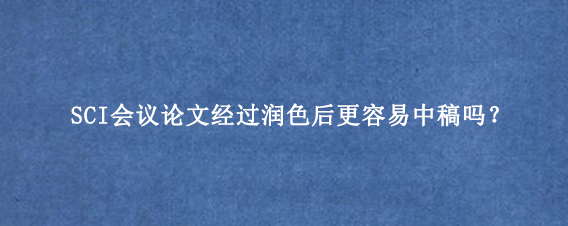 SCI会议论文经过润色后更容易中稿吗？