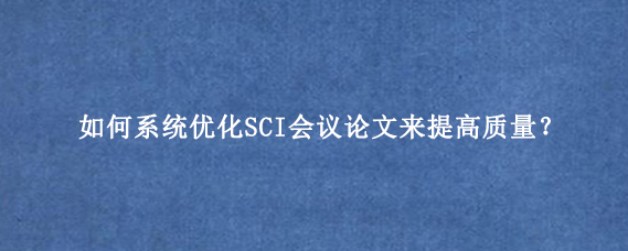 如何系统优化SCI会议论文来提高质量？
