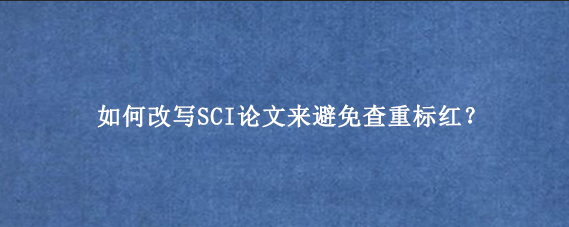 如何改写SCI论文来避免查重标红？