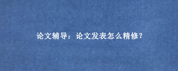 论文辅导：论文发表怎么精修？