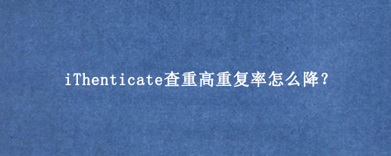 iThenticate查重高重复率怎么降？