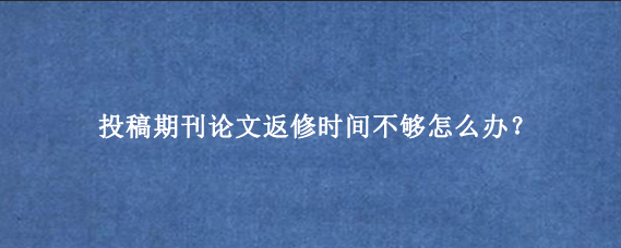 投稿期刊论文返修时间不够怎么办？