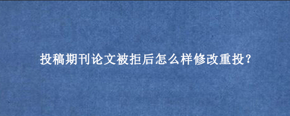 投稿期刊论文被拒后怎么样修改重投？