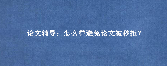 论文辅导：怎么样避免论文被秒拒？