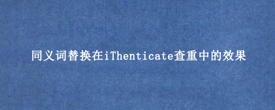 同义词替换在iThenticate查重中的效果