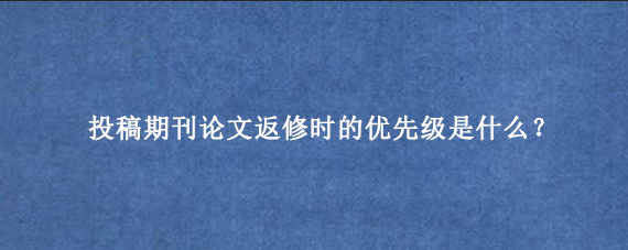 投稿期刊论文返修时的优先级是什么？