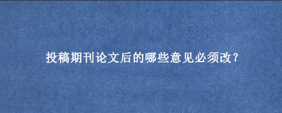 投稿期刊论文后的哪些意见必须改？
