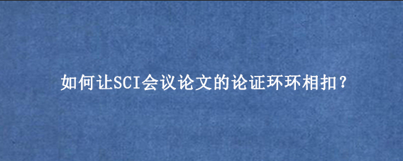 如何让SCI会议论文的论证环环相扣？