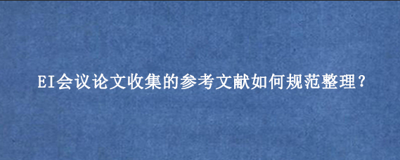 EI会议论文收集的参考文献如何规范整理？