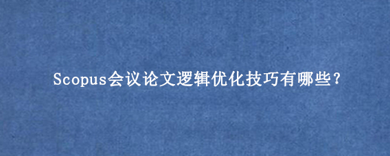 Scopus会议论文逻辑优化技巧有哪些？