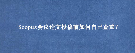 Scopus会议论文投稿前如何自己查重？