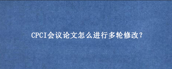 CPCI会议论文怎么进行多轮修改？