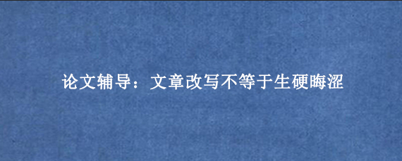 论文辅导：文章改写不等于生硬晦涩