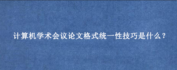 计算机学术会议论文格式统一性技巧是什么?