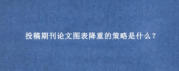 投稿期刊论文图表降重的策略是什么？