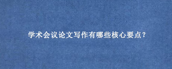 学术会议论文写作有哪些核心要点？