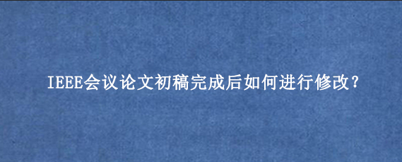 IEEE会议论文初稿完成后如何进行修改？