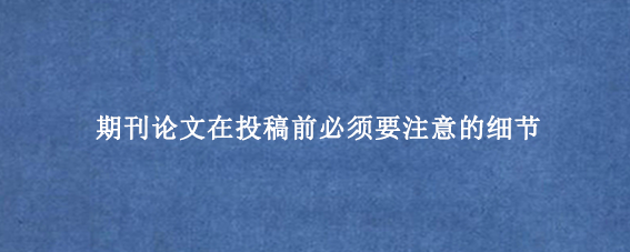 期刊论文在投稿前必须要注意的细节